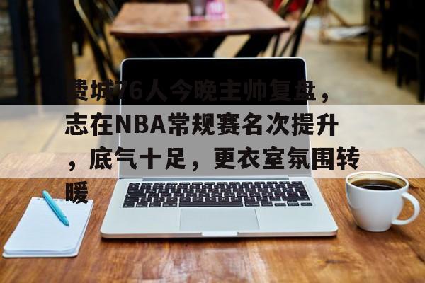 九游官方平台-关于费城76人今晚主帅复盘，志在NBA常规赛名次提升，底气十足，更衣室氛围转暖的信息