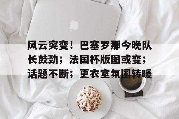 包含风云突变!巴塞罗那今晚队长鼓劲;法国杯版图或变;话题不断;更衣室氛围转暖的词条 包含风云突变!巴塞罗那今晚队长鼓劲;法国杯版图或变;话题不断;更衣室氛围转暖的词条