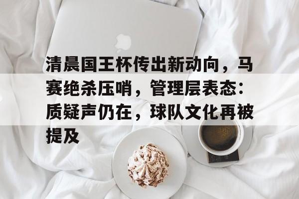 九游正版专区-清晨国王杯传出新动向，马赛绝杀压哨，管理层表态：质疑声仍在，球队文化再被提及的简单介绍