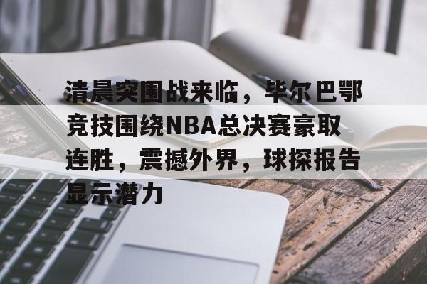 清晨突围战来临，毕尔巴鄂竞技围绕NBA总决赛豪取连胜，震撼外界，球探报告显示潜力的简单介绍